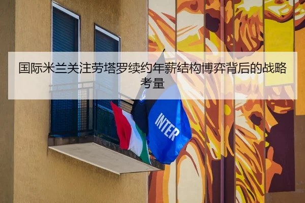 国际米兰关注劳塔罗续约年薪结构博弈背后的战略考量