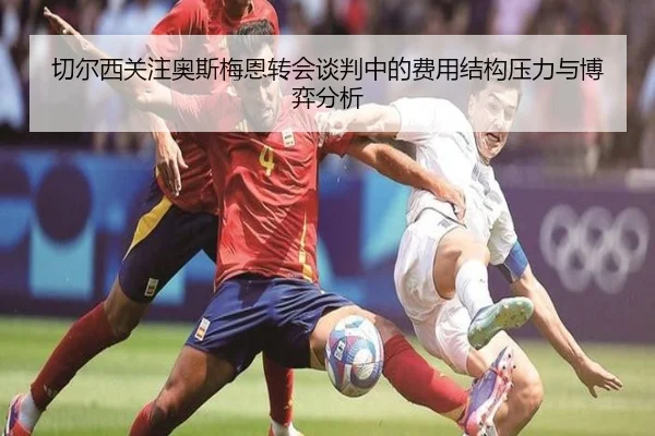 切尔西关注奥斯梅恩转会谈判中的费用结构压力与博弈分析