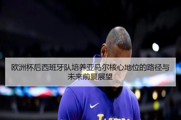 欧洲杯后西班牙队培养亚马尔核心地位的路径与未来前景展望