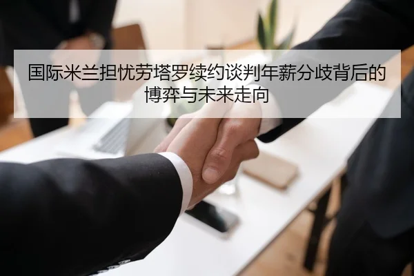 国际米兰担忧劳塔罗续约谈判年薪分歧背后的博弈与未来走向