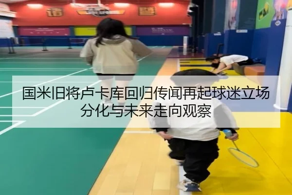 国米旧将卢卡库回归传闻再起球迷立场分化与未来走向观察