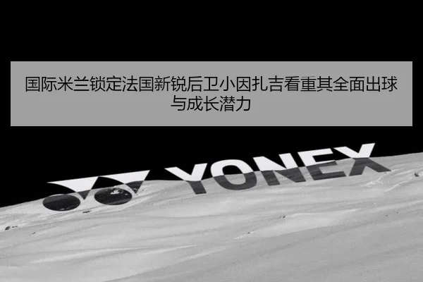 国际米兰锁定法国新锐后卫小因扎吉看重其全面出球与成长潜力